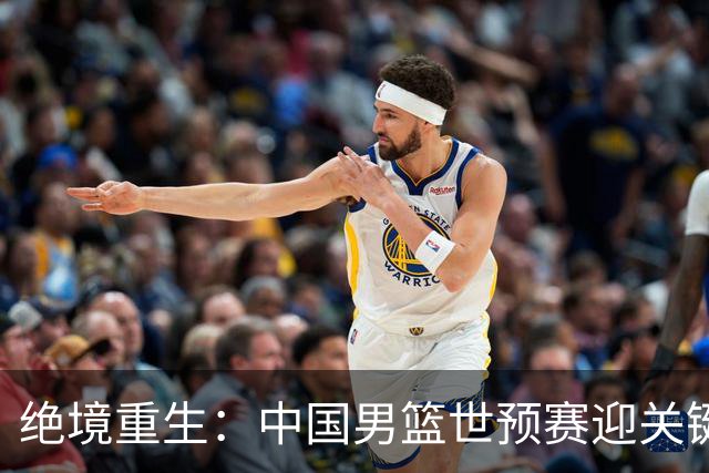 绝境重生：中国男篮世预赛迎关键第二阶段 拼搏定能破局